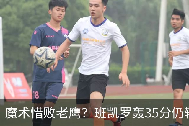 魔术惜败老鹰？班凯罗轰35分仍输球，他们究竟输在哪里？